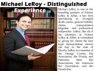 Michael LeRoy - Distinguished
Law Experience Michael LeRoy is one of the
founding partners of Fulmer
LeRoy & Albee, a law firm
specializing in wrongful
death claims, general liability
claims, transportation
litigation, and professional
malpractice. LeRoy, like all of
the attorneys at Fulmer
LeRoy & Albee, is committed
to giving his clients the best
legal representation money
can buy in the state of
Florida. LeRoy is a member of
the Orange County Bar
Association, the Florida and
Nebraska State Bar
Associations, the American
Bar Association, and the
Florida Bar.
 