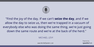 MICHAEL LEVY
"Find the joy of the day. If we can't seize the day, and if we
allow the day to seize us, then we're trapped ...