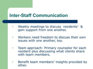 Inter-Staff Communication
 Weekly meetings to discuss residents’ &
gain support from one another.
 Workers need freedom to discuss their own
issues with one another, too.
 Team approach: Primary counselor for each
resident plus discussing what clients share
with team members.
 Benefit team members’ insights provided by
other.
 
