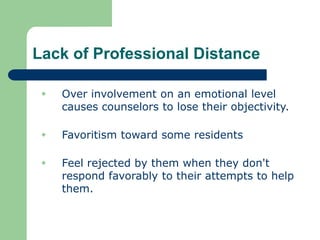 Lack of Professional Distance
 Over involvement on an emotional level
causes counselors to lose their objectivity.
 Favoritism toward some residents
 Feel rejected by them when they don't
respond favorably to their attempts to help
them.
 