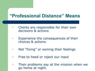 “Professional Distance” Means
 Clients are responsible for their own
decisions & actions
 Experience the consequences of their
choices & actions
 Not “fixing” or owning their feelings
 Free to heed or reject our input
 Their problems say at the mission when we
go home at night.
 