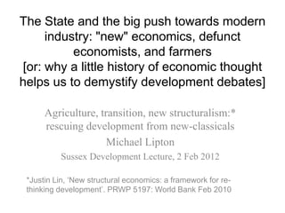 The State and the big push towards modern
     industry: "new" economics, defunct
          economists, and farmers
[or: why a little history of economic thought
helps us to demystify development debates]

      Agriculture, transition, new structuralism:*
      rescuing development from new-classicals
                     Michael Lipton
          Sussex Development Lecture, 2 Feb 2012

 *Justin Lin, „New structural economics: a framework for re-
 thinking development‟. PRWP 5197: World Bank Feb 2010
 