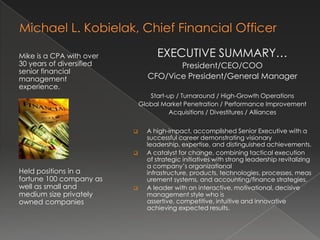 Michael L. Kobielak, Senior Management Executive EXECUTIVE SUMMARY… President/CEO/COO CFO/Vice President/General Manager Start-up / Turnaround / High-Growth Operations Global Market Penetration / Performance Improvement Acquisitions / Divestitures / Alliances ,[object Object]