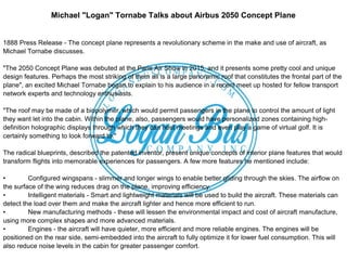 Michael "Logan" Tornabe Talks about Airbus 2050 Concept Plane
1888 Press Release - The concept plane represents a revolutionary scheme in the make and use of aircraft, as
Michael Tornabe discusses.
"The 2050 Concept Plane was debuted at the Paris Air Show in 2015, and it presents some pretty cool and unique
design features. Perhaps the most striking of them all is a large panoramic roof that constitutes the frontal part of the
plane", an excited Michael Tornabe began to explain to his audience in a recent meet up hosted for fellow transport
network experts and technology enthusiasts.
"The roof may be made of a biopolymer, which would permit passengers in the plane to control the amount of light
they want let into the cabin. Within the plane, also, passengers would have personalized zones containing high-
definition holographic displays through which they can host meetings and even play a game of virtual golf. It is
certainly something to look forward to."
The radical blueprints, described the patented inventor, present unique concepts of interior plane features that would
transform flights into memorable experiences for passengers. A few more features he mentioned include:
• Configured wingspans - slimmer and longer wings to enable better gliding through the skies. The airflow on
the surface of the wing reduces drag on the plane, improving efficiency.
• Intelligent materials - Smart and lightweight materials will be used to build the aircraft. These materials can
detect the load over them and make the aircraft lighter and hence more efficient to run.
• New manufacturing methods - these will lessen the environmental impact and cost of aircraft manufacture,
using more complex shapes and more advanced materials.
• Engines - the aircraft will have quieter, more efficient and more reliable engines. The engines will be
positioned on the rear side, semi-embedded into the aircraft to fully optimize it for lower fuel consumption. This will
also reduce noise levels in the cabin for greater passenger comfort.
 