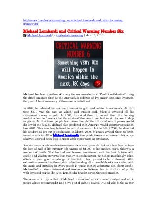 http://www.1realestateinvesting.com/michael-lombardi-and-critical-warning-
number-six/

Michael Lombardi and Critical Warning Number Six
By Michael Lombardi for real estate investing | Jan 16, 2013




Michael Lombardi, author of many famous newsletters; “Profit Confidential” being
the chief amongst them is the successful predictor of five major economic events in
the past. A brief summary of the same is as follows:

In 2002, he advised his readers to invest in gold and related investments. At that
time $300 was the rate at which gold bullion sold. Michael invested all his
retirement money in gold. In 2006, he asked them to retreat from the housing
market when he foresaw that the stocks of the new home builder stocks would drop
in prices. At that time, people had never thought that the real estate prices would
dip low in the future. Michael also predicted that America would go into recession in
late 2007. This was long before the actual recession. In the fall of 2008, he directed
his readers to get out of stocks and in March 2009, Michael advised them to again
invest in stocks. All of Michael Lombardi’s five predictions came true and his words
of advice started being looked upon with respect and appreciation.

For the once- stock market-immature seventeen year old lad who had had to bear
the loss of half of his summer job savings of $2,000 to his maiden stock, this was a
moment of truth. That he had not become embittered with his first failure with
stocks and vowing never to lose money on stocks again, he had painstakingly taken
efforts to gain good knowledge of this field - had proved to be a blessing. With
exhaustive research in the stock market; reading all accessible books associated with
the same and enrolling in every possible course that gave information about stocks,
Michael left no stone unturned and success soon followed him in the form of profits
with invested stocks. He even launched a newsletter on the stock market.

The scenario today is that of Michael, a seasoned stock market analyst and stock
picker whose recommendations have posted gains above 500% and who is the author
 