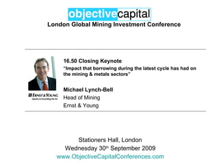 London Global Mining Investment Conference Stationers Hall, London Wednesday 30 th  September 2009 www.ObjectiveCapitalConferences.com 16.50 Closing Keynote “ Impact that borrowing during the latest cycle has had on the mining & metals sectors” Michael Lynch-Bell Head of Mining Ernst & Young 