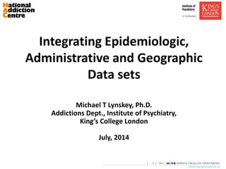 Integrating Epidemiologic,
Administrative and Geographic
Data sets
Michael T Lynskey, Ph.D.
Addictions Dept., Institute of Psychiatry,
King’s College London
July, 2014
 