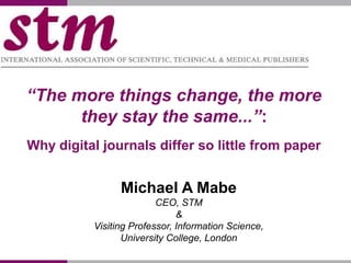 “The more things change, the more
they stay the same...”:
Why digital journals differ so little from paper
Michael A Mabe
CEO, STM
&
Visiting Professor, Information Science,
University College, London
 