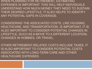 WHEN PLANNING FOR RETIREMENT, ESTIMATING
EXPENSES IS IMPORTANT. THIS WILL HELP INDIVIDUALS
UNDERSTAND HOW MUCH MONEY THEY NEED TO SUSTAIN
THEIR DESIRED LIFESTYLE. IT ALSO HELPS TO IDENTIFY
ANY POTENTIAL GAPS IN COVERAGE.
CONSIDERING THE ASSOCIATED COSTS, LIKE HOUSING,
HEALTHCARE, AND TRANSPORTATION, IS IMPORTANT. IT IS
ALSO IMPORTANT TO CONSIDER POTENTIAL CHANGES IN
LIFESTYLE, SUCH AS A MOVE TO A DIFFERENT LOCATION,
CHANGES IN HOBBIES, OR TRAVEL.
OTHER RETIREMENT-RELATED COSTS INCLUDE TAXES. IT
IS ALSO IMPORTANT TO CONSIDER POTENTIAL COSTS
ASSOCIATED WITH LONG-TERM CARE AND OTHER
HEALTHCARE EXPENSES.
 