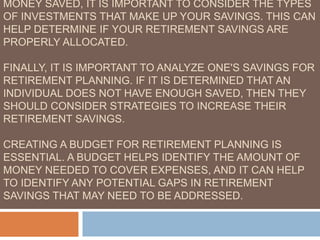 MONEY SAVED, IT IS IMPORTANT TO CONSIDER THE TYPES
OF INVESTMENTS THAT MAKE UP YOUR SAVINGS. THIS CAN
HELP DETERMINE IF YOUR RETIREMENT SAVINGS ARE
PROPERLY ALLOCATED.
FINALLY, IT IS IMPORTANT TO ANALYZE ONE'S SAVINGS FOR
RETIREMENT PLANNING. IF IT IS DETERMINED THAT AN
INDIVIDUAL DOES NOT HAVE ENOUGH SAVED, THEN THEY
SHOULD CONSIDER STRATEGIES TO INCREASE THEIR
RETIREMENT SAVINGS.
CREATING A BUDGET FOR RETIREMENT PLANNING IS
ESSENTIAL. A BUDGET HELPS IDENTIFY THE AMOUNT OF
MONEY NEEDED TO COVER EXPENSES, AND IT CAN HELP
TO IDENTIFY ANY POTENTIAL GAPS IN RETIREMENT
SAVINGS THAT MAY NEED TO BE ADDRESSED.
 