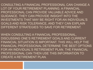 CONSULTING A FINANCIAL PROFESSIONAL CAN CHANGE A
LOT OF YOUR RETIREMENT PLANNING. A FINANCIAL
PROFESSIONAL CAN PROVIDE VALUABLE ADVICE AND
GUIDANCE. THEY CAN PROVIDE INSIGHT INTO THE
INVESTMENTS THAT MAY BE RIGHT FOR AN INDIVIDUAL’S
GOALS AND RISK TOLERANCE, AND THEY CAN EXPLAIN
DIFFERENT STRATEGIES TO SAVE FOR RETIREMENT.
WHEN CONSULTING A FINANCIAL PROFESSIONAL,
DISCUSSING ONE’S RETIREMENT GOALS AND CURRENT
FINANCIAL SITUATION IS IMPORTANT. THIS WILL HELP THE
FINANCIAL PROFESSIONAL DETERMINE THE BEST OPTIONS
FOR AN INDIVIDUAL’S RETIREMENT PLAN. THE FINANCIAL
PROFESSIONAL CAN THEN USE THIS INFORMATION TO
CREATE A RETIREMENT PLAN.
 