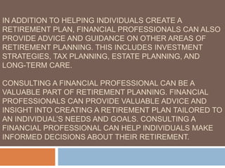 IN ADDITION TO HELPING INDIVIDUALS CREATE A
RETIREMENT PLAN, FINANCIAL PROFESSIONALS CAN ALSO
PROVIDE ADVICE AND GUIDANCE ON OTHER AREAS OF
RETIREMENT PLANNING. THIS INCLUDES INVESTMENT
STRATEGIES, TAX PLANNING, ESTATE PLANNING, AND
LONG-TERM CARE.
CONSULTING A FINANCIAL PROFESSIONAL CAN BE A
VALUABLE PART OF RETIREMENT PLANNING. FINANCIAL
PROFESSIONALS CAN PROVIDE VALUABLE ADVICE AND
INSIGHT INTO CREATING A RETIREMENT PLAN TAILORED TO
AN INDIVIDUAL’S NEEDS AND GOALS. CONSULTING A
FINANCIAL PROFESSIONAL CAN HELP INDIVIDUALS MAKE
INFORMED DECISIONS ABOUT THEIR RETIREMENT.
 