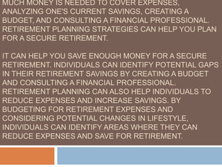 MUCH MONEY IS NEEDED TO COVER EXPENSES,
ANALYZING ONE'S CURRENT SAVINGS, CREATING A
BUDGET, AND CONSULTING A FINANCIAL PROFESSIONAL.
RETIREMENT PLANNING STRATEGIES CAN HELP YOU PLAN
FOR A SECURE RETIREMENT.
IT CAN HELP YOU SAVE ENOUGH MONEY FOR A SECURE
RETIREMENT. INDIVIDUALS CAN IDENTIFY POTENTIAL GAPS
IN THEIR RETIREMENT SAVINGS BY CREATING A BUDGET
AND CONSULTING A FINANCIAL PROFESSIONAL.
RETIREMENT PLANNING CAN ALSO HELP INDIVIDUALS TO
REDUCE EXPENSES AND INCREASE SAVINGS. BY
BUDGETING FOR RETIREMENT EXPENSES AND
CONSIDERING POTENTIAL CHANGES IN LIFESTYLE,
INDIVIDUALS CAN IDENTIFY AREAS WHERE THEY CAN
REDUCE EXPENSES AND SAVE FOR RETIREMENT.
 