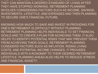 TAKE TO PREPARE FOR THEIR RETIREMENT, ENSURING THAT
THEY CAN MAINTAIN A DESIRED STANDARD OF LIVING AFTER
THEY HAVE STOPPED WORKING. RETIREMENT PLANNING
INVOLVES CONSIDERING FACTORS SUCH AS INCOME, SAVINGS,
INVESTMENTS, LIFESTYLE, AND EXPENSES AND THEN PLANNING
TO SECURE ONE'S FINANCIAL FUTURE.
KNOWING HOW MUCH TO SAVE AND INVEST IN PROVIDING FOR
ONE’S RETIREMENT IS DIFFICULT WITHOUT PLANNING.
RETIREMENT PLANNING HELPS INDIVIDUALS TO SET FINANCIAL
GOALS AND TO CREATE A PLAN FOR ACHIEVING THEM. IT ALSO
HELPS TO IDENTIFY POTENTIAL RISKS THAT MAY PREVENT THEM
FROM ACHIEVING THEIR GOALS. RETIREMENT PLANNING
CONSIDERS FACTORS SUCH AS INFLATION, RISING LIVING
COSTS, AND POTENTIAL INCOME CHANGES. IT PROVIDES
INDIVIDUALS WITH A ROADMAP TO THEIR DESIRED RETIREMENT
LIFESTYLE. PLANNING AHEAD ALSO HELPS TO REDUCE STRESS
AND FINANCIAL ANXIETY.
 