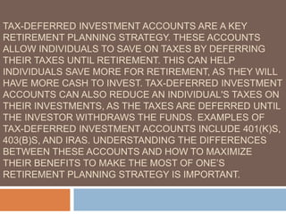 TAX-DEFERRED INVESTMENT ACCOUNTS ARE A KEY
RETIREMENT PLANNING STRATEGY. THESE ACCOUNTS
ALLOW INDIVIDUALS TO SAVE ON TAXES BY DEFERRING
THEIR TAXES UNTIL RETIREMENT. THIS CAN HELP
INDIVIDUALS SAVE MORE FOR RETIREMENT, AS THEY WILL
HAVE MORE CASH TO INVEST. TAX-DEFERRED INVESTMENT
ACCOUNTS CAN ALSO REDUCE AN INDIVIDUAL'S TAXES ON
THEIR INVESTMENTS, AS THE TAXES ARE DEFERRED UNTIL
THE INVESTOR WITHDRAWS THE FUNDS. EXAMPLES OF
TAX-DEFERRED INVESTMENT ACCOUNTS INCLUDE 401(K)S,
403(B)S, AND IRAS. UNDERSTANDING THE DIFFERENCES
BETWEEN THESE ACCOUNTS AND HOW TO MAXIMIZE
THEIR BENEFITS TO MAKE THE MOST OF ONE’S
RETIREMENT PLANNING STRATEGY IS IMPORTANT.
 
