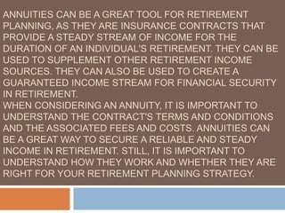 ANNUITIES CAN BE A GREAT TOOL FOR RETIREMENT
PLANNING, AS THEY ARE INSURANCE CONTRACTS THAT
PROVIDE A STEADY STREAM OF INCOME FOR THE
DURATION OF AN INDIVIDUAL'S RETIREMENT. THEY CAN BE
USED TO SUPPLEMENT OTHER RETIREMENT INCOME
SOURCES. THEY CAN ALSO BE USED TO CREATE A
GUARANTEED INCOME STREAM FOR FINANCIAL SECURITY
IN RETIREMENT.
WHEN CONSIDERING AN ANNUITY, IT IS IMPORTANT TO
UNDERSTAND THE CONTRACT'S TERMS AND CONDITIONS
AND THE ASSOCIATED FEES AND COSTS. ANNUITIES CAN
BE A GREAT WAY TO SECURE A RELIABLE AND STEADY
INCOME IN RETIREMENT. STILL, IT IS IMPORTANT TO
UNDERSTAND HOW THEY WORK AND WHETHER THEY ARE
RIGHT FOR YOUR RETIREMENT PLANNING STRATEGY.
 