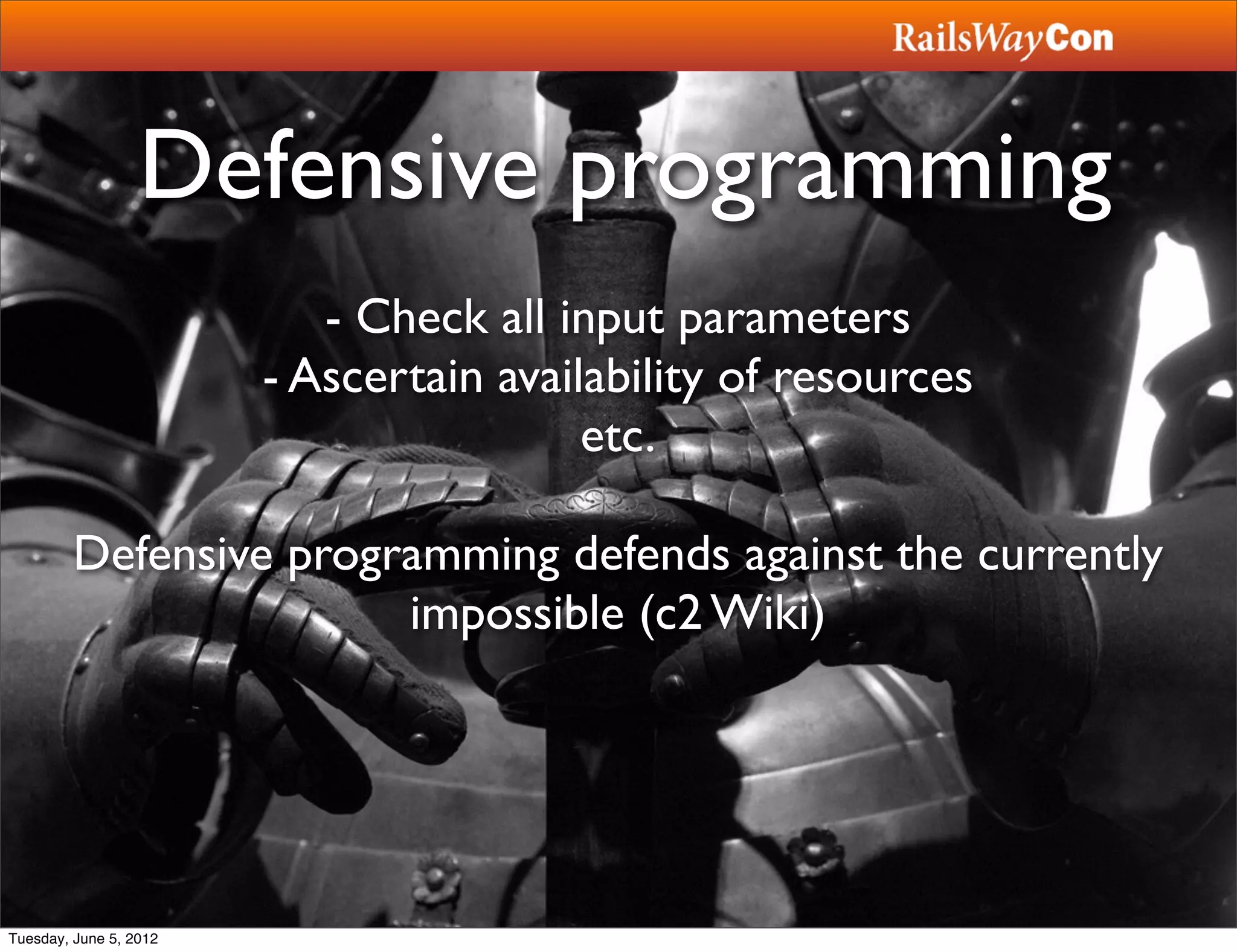 Defensive programming
                           - Check all input parameters
                        - Ascertain availability of resources
                                         etc.

         Defensive programming defends against the currently
                        impossible (c2 Wiki)




Tuesday, June 5, 2012
 