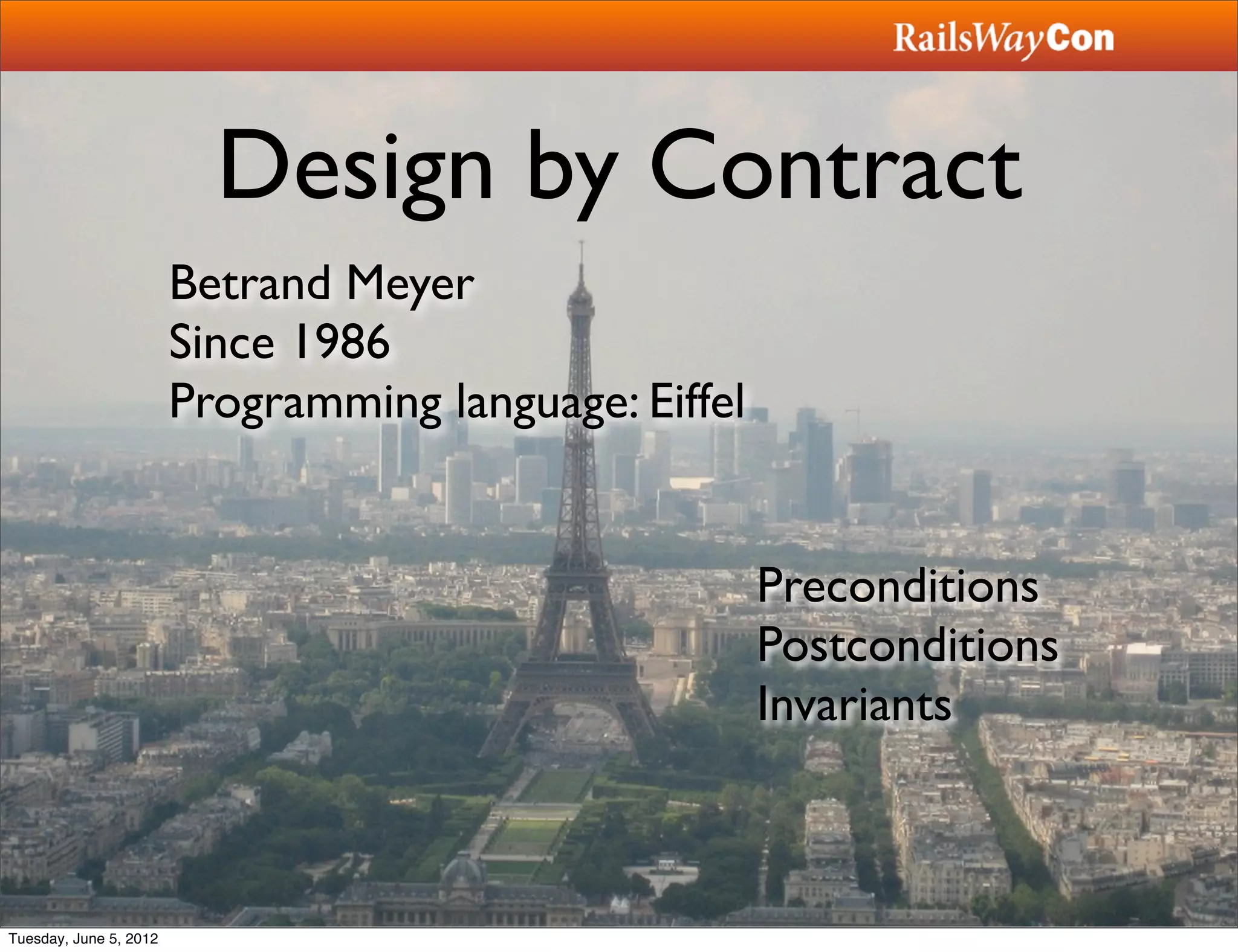 Design by Contract
                        Betrand Meyer
                        Since 1986
                        Programming language: Eiffel


                                                       Preconditions
                                                       Postconditions
                                                       Invariants



Tuesday, June 5, 2012
 