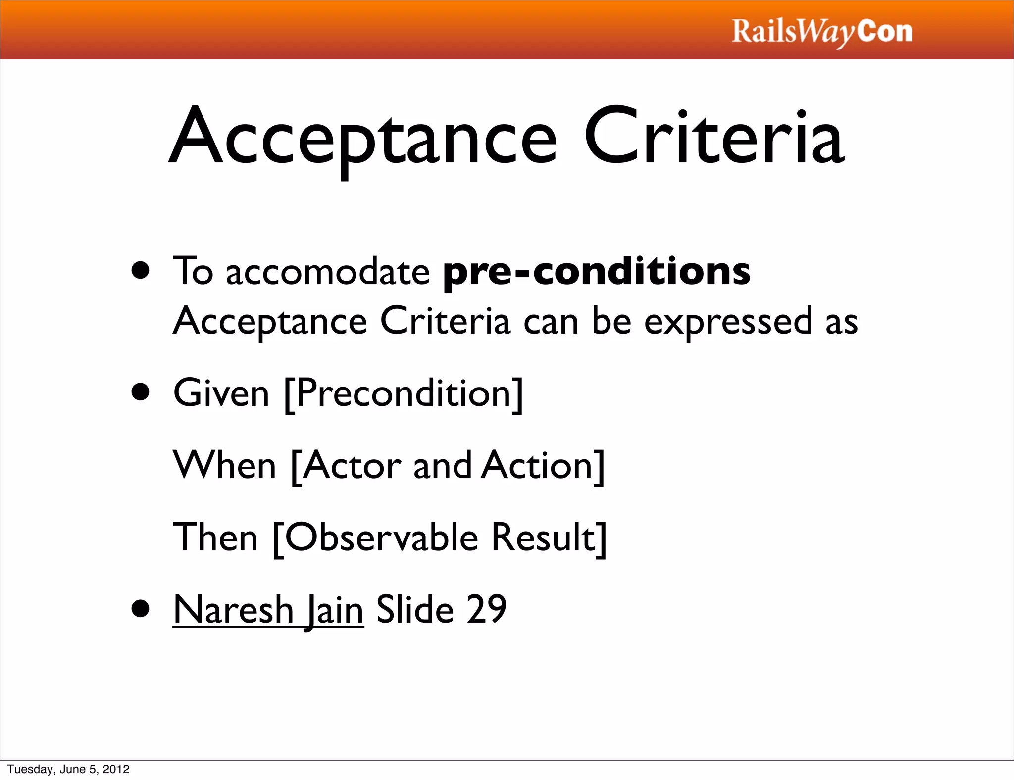 Acceptance Criteria
                    • To accomodate pre-conditions
                        Acceptance Criteria can be expressed as
                    • Given [Precondition]
                        When [Actor and Action]
                        Then [Observable Result]
                    • Naresh Jain Slide 29
Tuesday, June 5, 2012
 