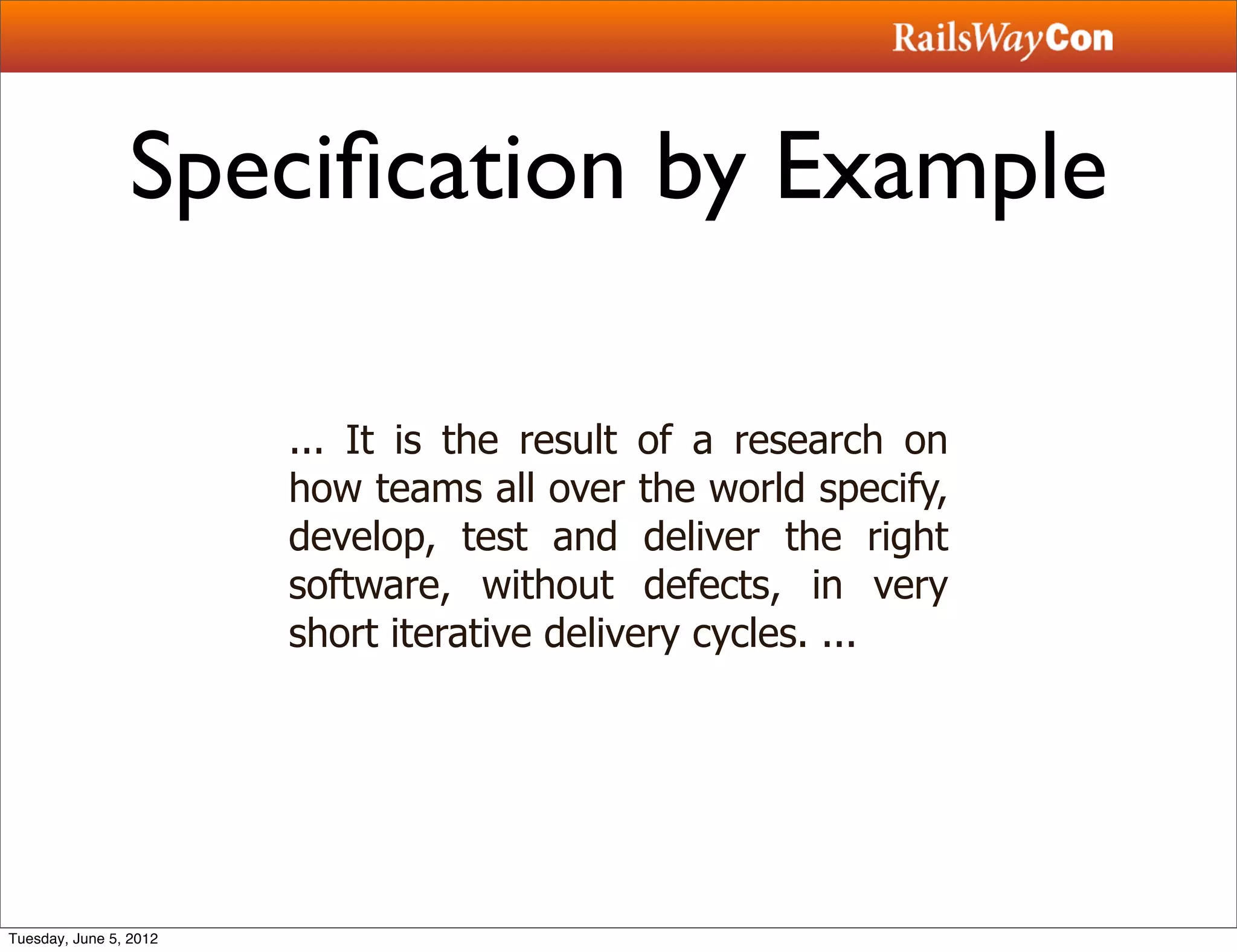 Speciﬁcation by Example

                        ... It is the result of a research on
                        how teams all over the world specify,
                        develop, test and deliver the right
                        software, without defects, in very
                        short iterative delivery cycles. ...




Tuesday, June 5, 2012
 