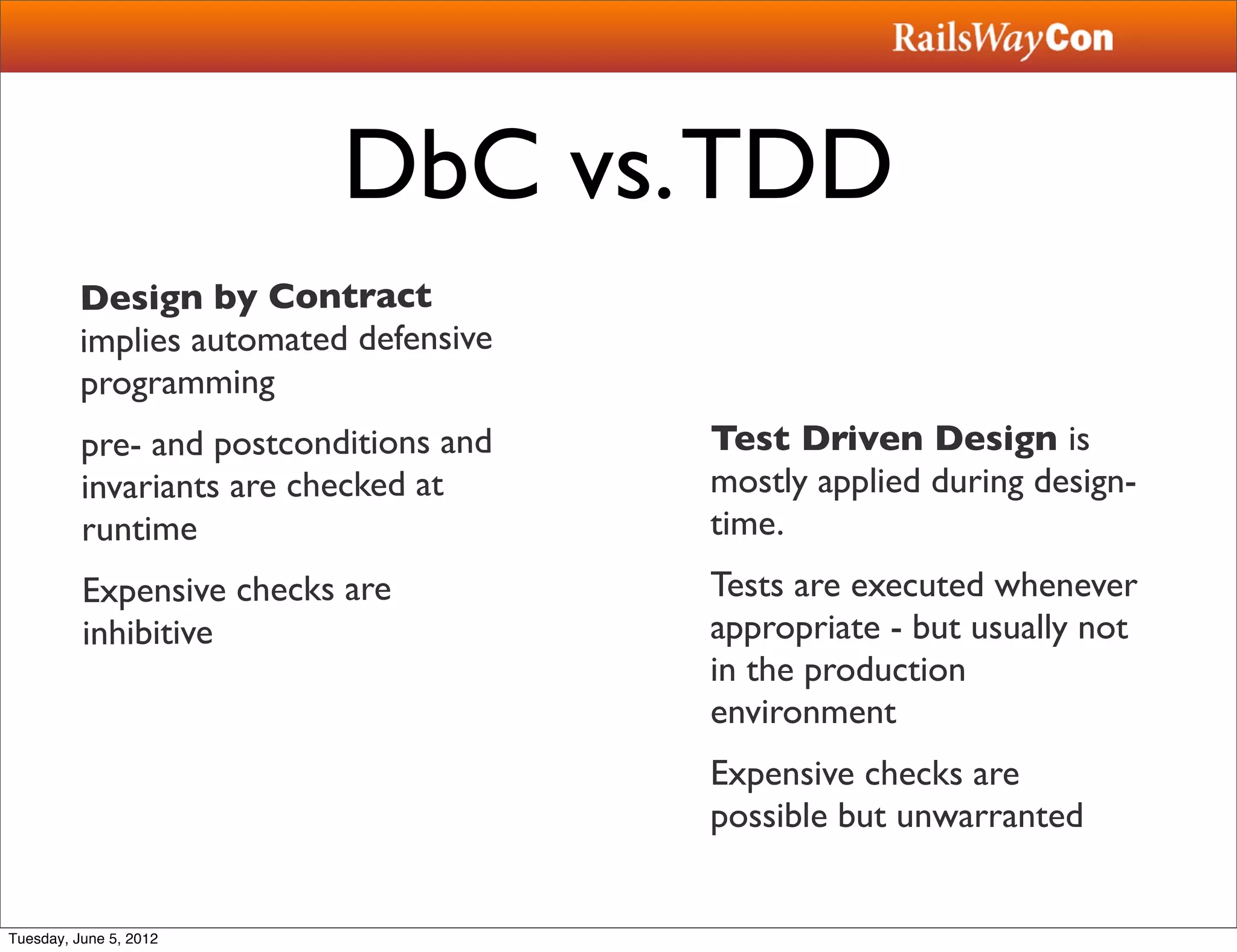 DbC vs. TDD
         Design by Contract
         implies automated defensive
         programming
          pre- and postconditions and   Test Driven Design is
          invariants are checked at     mostly applied during design-
          runtime                       time.
          Expensive checks are          Tests are executed whenever
          inhibitive                    appropriate - but usually not
                                        in the production
                                        environment
                                        Expensive checks are
                                        possible but unwarranted


Tuesday, June 5, 2012
 