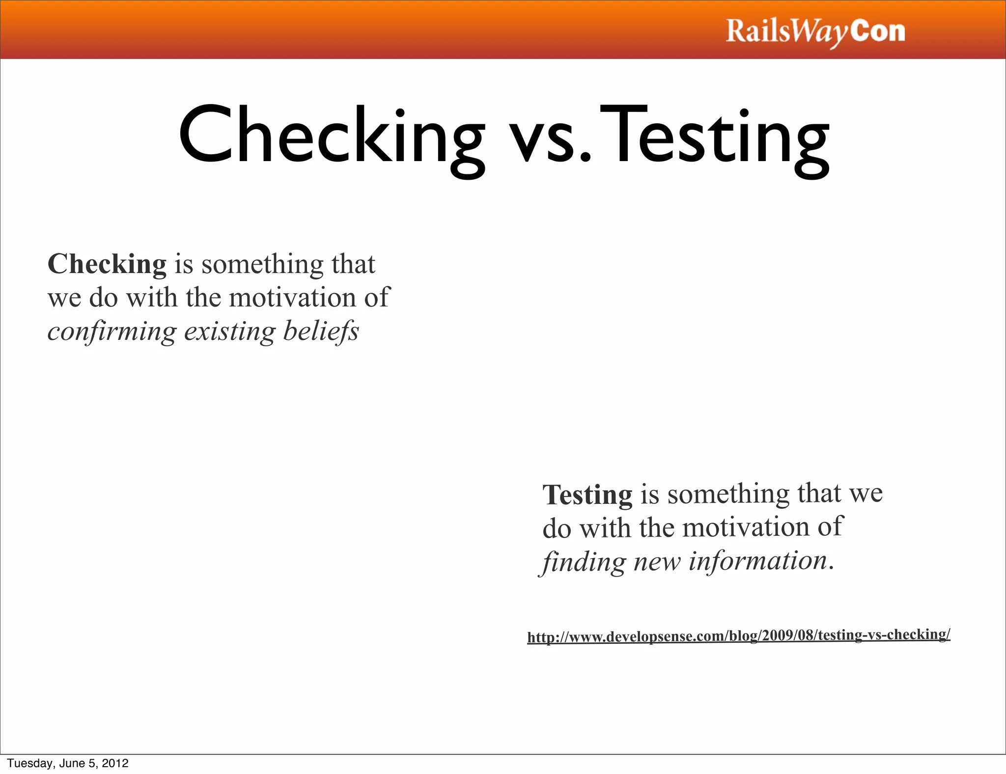 Checking vs. Testing
      Checking is something that
      we do with the motivation of
      confirming existing beliefs




                                       Testing is something that we
                                       do with the motivation of
                                       finding new information.

                                     http://www.developsense.com/blog/2009/08/testing-vs-checking/




Tuesday, June 5, 2012
 