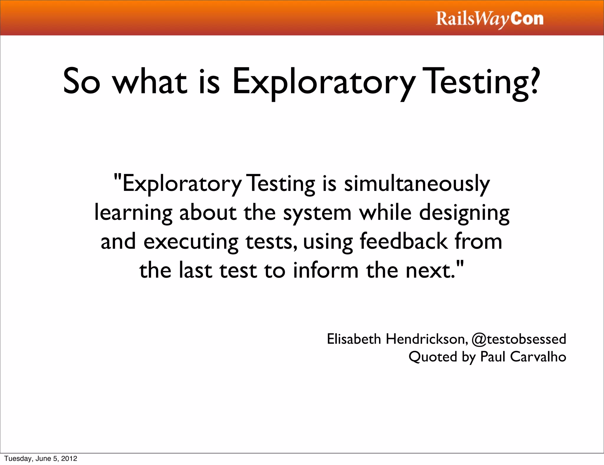 So what is Exploratory Testing?

                          "Exploratory Testing is simultaneously
                        learning about the system while designing
                         and executing tests, using feedback from
                             the last test to inform the next."

                                              Elisabeth Hendrickson, @testobsessed
                                                           Quoted by Paul Carvalho




Tuesday, June 5, 2012
 