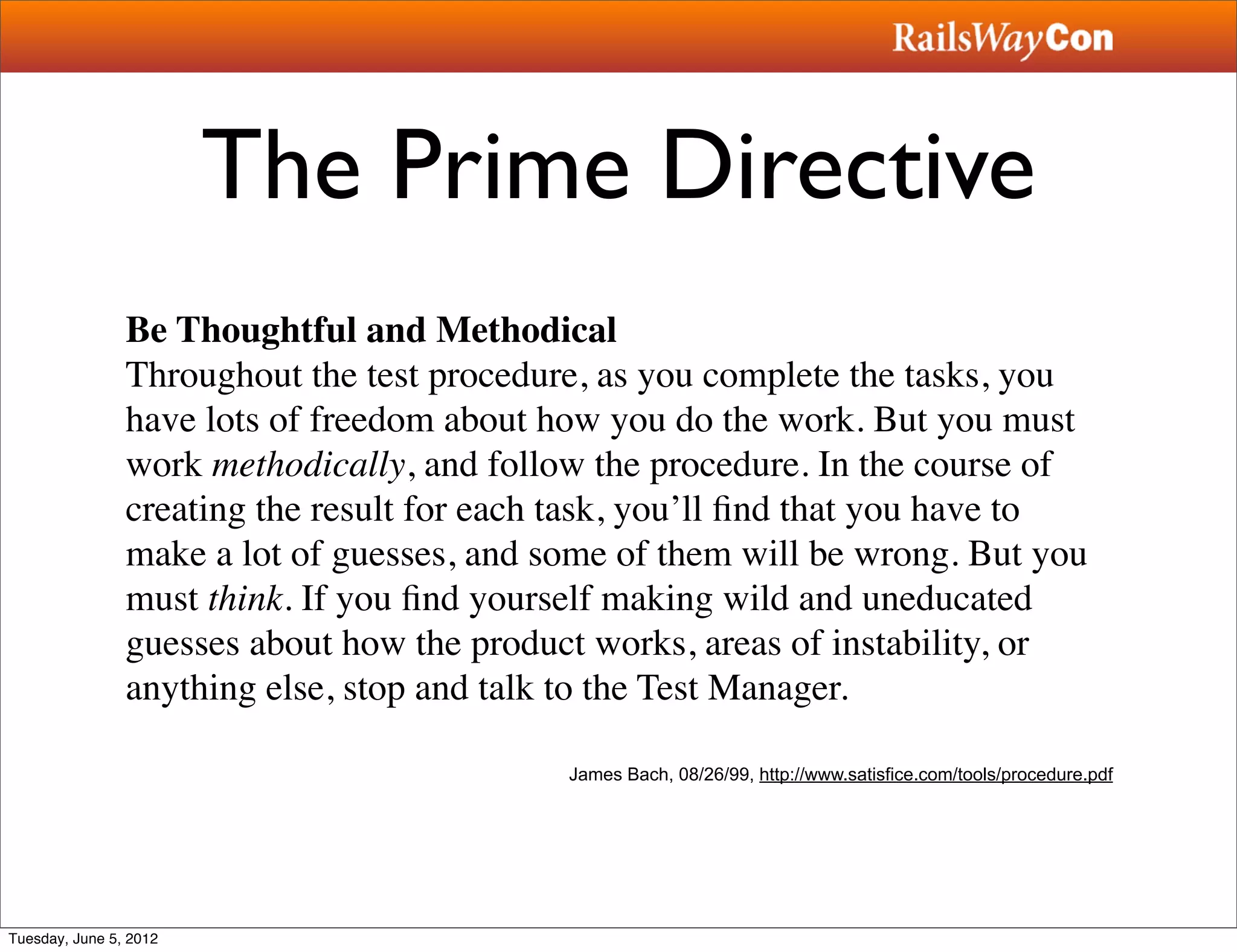 The Prime Directive
                Be Thoughtful and Methodical
                Throughout the test procedure, as you complete the tasks, you
                have lots of freedom about how you do the work. But you must
                work methodically, and follow the procedure. In the course of
                creating the result for each task, you’ll ﬁnd that you have to
                make a lot of guesses, and some of them will be wrong. But you
                must think. If you ﬁnd yourself making wild and uneducated
                guesses about how the product works, areas of instability, or
                anything else, stop and talk to the Test Manager.

                                            James Bach, 08/26/99, http://www.satisfice.com/tools/procedure.pdf




Tuesday, June 5, 2012
 