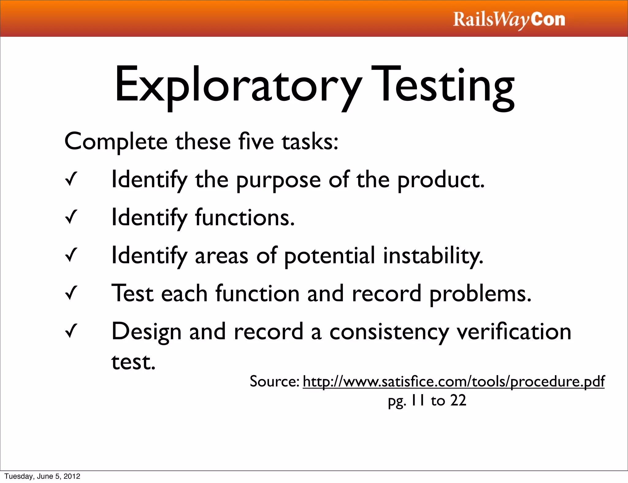Exploratory Testing
                Complete these ﬁve tasks:
                ✓  Identify the purpose of the product.
                ✓  Identify functions.
                ✓  Identify areas of potential instability.
                ✓  Test each function and record problems.
                ✓  Design and record a consistency veriﬁcation
                   test.
                                Source: http://www.satisﬁce.com/tools/procedure.pdf
                                                    pg. 11 to 22



Tuesday, June 5, 2012
 
