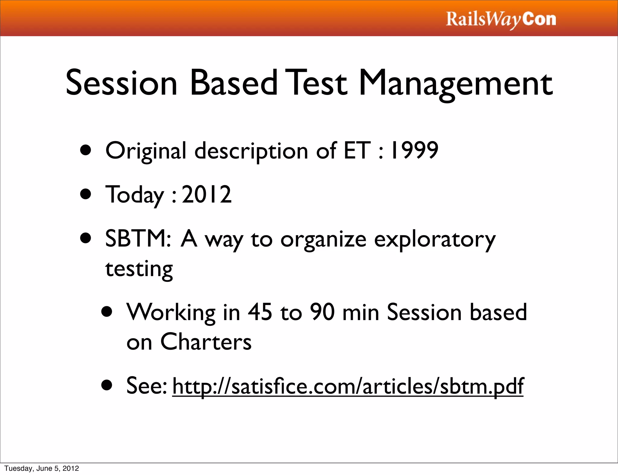 Session Based Test Management
                    • Original description of ET : 1999
                    • Today : 2012
                    • SBTM: A way to organize exploratory
                        testing
                        • Working in 45 to 90 min Session based
                          on Charters
                        • See: http://satisﬁce.com/articles/sbtm.pdf
Tuesday, June 5, 2012
 