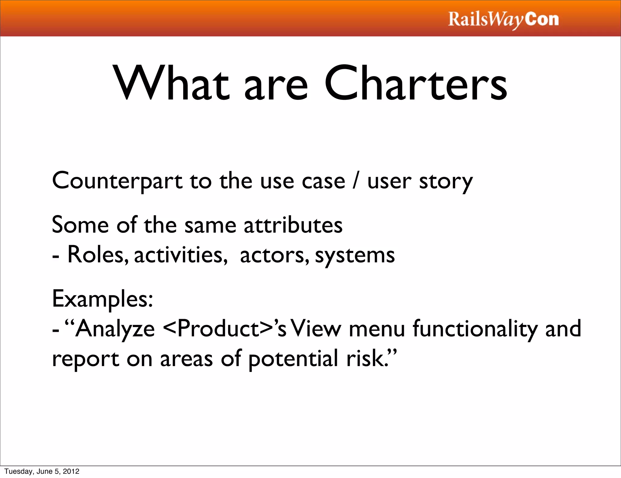What are Charters
             Counterpart to the use case / user story
             Some of the same attributes
             - Roles, activities, actors, systems
             Examples:
             - “Analyze <Product>’s View menu functionality and
             report on areas of potential risk.”



Tuesday, June 5, 2012
 