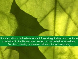 It is natural for us all to lean forward, look straight ahead and continue
committed to the life we have created or co-created for ourselves.
 But then, one day, a wake up call can change everything.
 