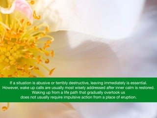 If a situation is abusive or terribly destructive, leaving immediately is essential.  

However, wake up calls are usually most wisely addressed after inner calm is restored.  

Waking up from a life path that gradually overtook us 

does not usually require impulsive action from a place of eruption.
 