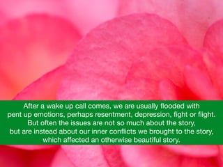 After a wake up call comes, we are usually ﬂooded with 

pent up emotions, perhaps resentment, depression, ﬁght or ﬂight.  

But often the issues are not so much about the story, 

but are instead about our inner conﬂicts we brought to the story, 

which aﬀected an otherwise beautiful story.
 
