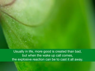 Usually in life, more good is created than bad, 

but when the wake up call comes, 

the explosive reaction can be to cast it all away.
 