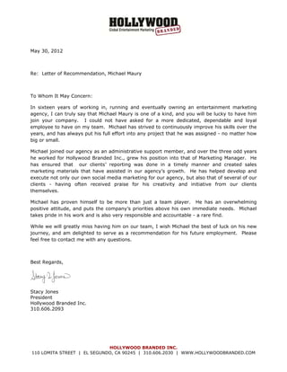  


May 30, 2012



Re: Letter of Recommendation, Michael Maury



To Whom It May Concern:

In sixteen years of working in, running and eventually owning an entertainment marketing
agency, I can truly say that Michael Maury is one of a kind, and you will be lucky to have him
join your company. I could not have asked for a more dedicated, dependable and loyal
employee to have on my team. Michael has strived to continuously improve his skills over the
years, and has always put his full effort into any project that he was assigned - no matter how
big or small.

Michael joined our agency as an administrative support member, and over the three odd years
he worked for Hollywood Branded Inc., grew his position into that of Marketing Manager. He
has ensured that our clients’ reporting was done in a timely manner and created sales
marketing materials that have assisted in our agency’s growth. He has helped develop and
execute not only our own social media marketing for our agency, but also that of several of our
clients - having often received praise for his creativity and initiative from our clients
themselves.

Michael has proven himself to be more than just a team player. He has an overwhelming
positive attitude, and puts the company’s priorities above his own immediate needs. Michael
takes pride in his work and is also very responsible and accountable - a rare find.

While we will greatly miss having him on our team, I wish Michael the best of luck on his new
journey, and am delighted to serve as a recommendation for his future employment. Please
feel free to contact me with any questions.



Best Regards,

                              


Stacy Jones
President
Hollywood Branded Inc.
310.606.2093




                             HOLLYWOOD BRANDED INC.
110 LOMITA STREET | EL SEGUNDO, CA 90245 | 310.606.2030 | WWW.HOLLYWOODBRANDED.COM
 