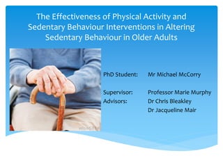The Effectiveness of Physical Activity and
Sedentary Behaviour Interventions in Altering
Sedentary Behaviour in Older Adults
PhD Student: Mr Michael McCorry
Supervisor: Professor Marie Murphy
Advisors: Dr Chris Bleakley
Dr Jacqueline Mair
 