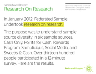 Sample Source Diversity         All well-known sample sources sources apply


Research On Research            different incentive & management practices.
                                Each was blinded in this presentation.




In January 2012, Federated Sample
undertook research on research.
The purpose was to understand sample
source diversity in six sample sources:
Cash Only, Points for Cash, Rewards
Program, Samplicious, Social Media, and
Sweeps & Cash. Over thirteen-hundred
people participated in a 12-minute
survey. Here are the results.
 