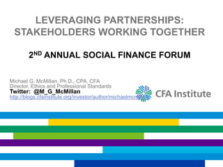 LEVERAGING PARTNERSHIPS:
STAKEHOLDERS WORKING TOGETHER
2ND ANNUAL SOCIAL FINANCE FORUM
Michael G. McMillan, Ph.D., CPA, CFA
Director, Ethics and Professional Standards
Twitter: @M_G_McMillan
http://blogs.cfainstitute.org/investor/author/michaelmcmillan/
 