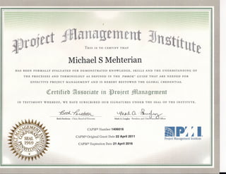 rOftet                                               THIS     IS TO     CERTIFY        THAT




                                           Michael S Mehterian
HAS   BEEN    FORMALLY      EVALUATED          FOR     DEMONSTRATED               KNOWLEDGE,            SKILLS    AND   THE     UNDERSTANDING             OF

      THE    PROCESSES     AND     TERMINOLOGY              AS DEFINED            IN   THE     PMBOK@     GUIDE     THAT      ARE    NEEDED      FOR

             EFFECTIVE    PROJECT        MANAGEMENT               AND      IS HEREBY         BESTOWED      THE    GLOBAL       CREDENTIAL



                         <tertifieb ~ssociate in flroject JJ[anagement
 IN   TESTIMONY      WHEREOF,         WE    HAVE      SUBSCRIBED            OUR    SIGNATURES           UNDER     THE   SEAL    OF     THE   INSTITUTE.



                                  '/icdc~
                          ---------                             -~---
                              Beth Partleton . Chair, Board of Directors




                                                             CAPM®Number 1406016                                                    ~~pr~~I
                                                                                                                                    .. ,
                                                                                                                                     ,
                                                                                                                                    III
                                                  CAPM@Original Grant Date 22 April 2011                                                                           ®

                                                                                                                                    Project Management Institute
                                                     CAPM® Expiration Date 21 April 2016
 