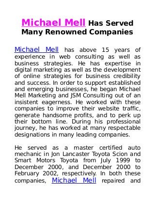 Michael Mell Has Served
Many Renowned Companies
Michael Mell has above 15 years of
experience in web consulting as well as
business strategies. He has expertise in
digital marketing as well as the development
of online strategies for business credibility
and success. In order to support established
and emerging businesses, he began Michael
Mell Marketing and JSM Consulting out of an
insistent eagerness. He worked with these
companies to improve their website traffic,
generate handsome profits, and to perk up
their bottom line. During his professional
journey, he has worked at many respectable
designations in many leading companies.
He served as a master certified auto
mechanic in Jon Lancaster Toyota Scion and
Smart Motors Toyota from July 1999 to
December 2000, and December 2000 to
February 2002, respectively. In both these
companies, Michael Mell repaired and
 