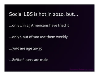 Social LBS is hot in 2010, but…
…only 1 in 25 Americans have tried it

…only 1 out of 100 use them weekly

…70% are age 20-35

…80% of users are male

                                        Forrester Research 7.2010
 