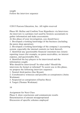 sought
Follow the interview sequence
©2015 Pearson Education, Inc. All rights reserved
Phase III: Refine and Confirm Your Hypothesis via Interviews
An interview is a primary tool used by forensic accountants to
gather information and make assessments.
At this phase of your investigation, you should have:
1. Developed a working knowledge of the business (including
the pawn shop operation).
2. Developed a working knowledge of the company’s accounting
system, especially the internal controls (or lack thereof).
3. Identified any questionable financial statement (tax return)
reporting issues (for example, no pawn receivables, no interest
expense, and questionable JEs).
4. Identified the key players to be interviewed and the
information sought.
Who should be interviewed? In what order? Should the
interviews be formal or informal? To assist you in this phase,
we propose the following interview sequence:
1. Neutral third parties (Sue Bryant)
2. Corroborative witnesses and possible co-conspirators (Anita
Workman)
3. Suspected co-conspirators (Charles Hess)
4. Target (Thomas Workman)
10
Assignment for Next Class
Phase 4- draw conclusions and communicate results
Determination of amount misappropriated
Discussion of specific schemes employed
 