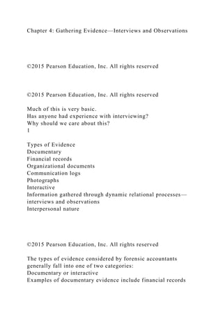 Chapter 4: Gathering Evidence—Interviews and Observations
©2015 Pearson Education, Inc. All rights reserved
©2015 Pearson Education, Inc. All rights reserved
Much of this is very basic.
Has anyone had experience with interviewing?
Why should we care about this?
1
Types of Evidence
Documentary
Financial records
Organizational documents
Communication logs
Photographs
Interactive
Information gathered through dynamic relational processes—
interviews and observations
Interpersonal nature
©2015 Pearson Education, Inc. All rights reserved
The types of evidence considered by forensic accountants
generally fall into one of two categories:
Documentary or interactive
Examples of documentary evidence include financial records
 