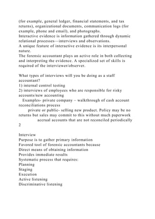 (for example, general ledger, financial statements, and tax
returns), organizational documents, communication logs (for
example, phone and email), and photographs.
Interactive evidence is information gathered through dynamic
relational processes—interviews and observations.
A unique feature of interactive evidence is its interpersonal
nature.
The forensic accountant plays an active role in both collecting
and interpreting the evidence. A specialized set of skills is
required of the interviewer/observer.
What types of interviews will you be doing as a staff
accountant?
1) internal control testing
2) interviews of employees who are responsible for risky
accounts/new accounting
Examples- private company – walkthrough of cash account
reconciliations process
private or public- selling new product. Policy may be no
returns but sales may commit to this without much paperwork
accrual accounts that are not reconciled periodically
2
Interview
Purpose is to gather primary information
Favored tool of forensic accountants because
Direct means of obtaining information
Provides immediate results
Systematic process that requires:
Planning
Staging
Execution
Active listening
Discriminative listening
 