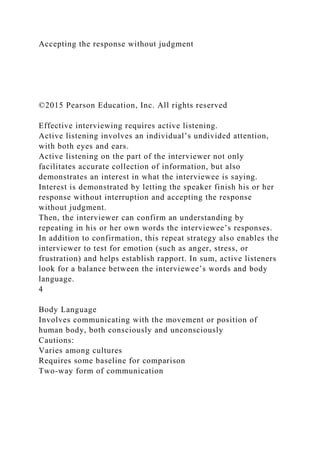 Accepting the response without judgment
©2015 Pearson Education, Inc. All rights reserved
Effective interviewing requires active listening.
Active listening involves an individual’s undivided attention,
with both eyes and ears.
Active listening on the part of the interviewer not only
facilitates accurate collection of information, but also
demonstrates an interest in what the interviewee is saying.
Interest is demonstrated by letting the speaker finish his or her
response without interruption and accepting the response
without judgment.
Then, the interviewer can confirm an understanding by
repeating in his or her own words the interviewee’s responses.
In addition to confirmation, this repeat strategy also enables the
interviewer to test for emotion (such as anger, stress, or
frustration) and helps establish rapport. In sum, active listeners
look for a balance between the interviewee’s words and body
language.
4
Body Language
Involves communicating with the movement or position of
human body, both consciously and unconsciously
Cautions:
Varies among cultures
Requires some baseline for comparison
Two-way form of communication
 