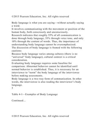 ©2015 Pearson Education, Inc. All rights reserved
Body language is what you are saying—without actually saying
a word.
It involves communicating with the movement or position of the
human body, both consciously and unconsciously.
Research indicates that roughly 55% of all communication is
done through body language, 35% through voice tone, and only
10% through the content of words. Thus, the importance of
understanding body language cannot be overemphasized.
The discussion of body language is framed with the following
cautions:
Because body language varies among cultures (there is no
“universal” body language), cultural context is a critical
consideration.
Evaluating body language requires some baseline for
comparison: Abnormal behavior cannot be identified until
normal behavior is established. Thus, it is necessary for an
interviewer to “norm” the body language of the interviewee
before making assessments.
Body language is a two-way form of communication. In other
words, the interviewee is also reading the interviewer’s body
language.
5
Table 4-1—Examples of Body Language
Continued…
©2015 Pearson Education, Inc. All rights reserved
 