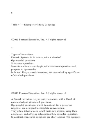 6
Table 4-1—Examples of Body Language
©2015 Pearson Education, Inc. All rights reserved
7
Types of Interviews
Formal: Systematic in nature, with a blend of
Open-ended questions
Structured questions
Most formal interviews begin with structured questions and
progress to open-ended
Informal: Unsystematic in nature; not controlled by specific set
of detailed questions
©2015 Pearson Education, Inc. All rights reserved
A formal interview is systematic in nature, with a blend of
open-ended and structured questions.
Open-ended questions, which do not call for a yes or no
response, are designed to stimulate conversation.
They allow interviewees to tell their own stories, using their
own terms, and offering information they consider important.
In contrast, structured questions are short-answer (for example,
 