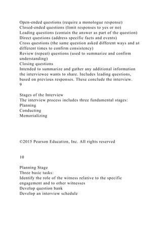 Open-ended questions (require a monologue response)
Closed-ended questions (limit responses to yes or no)
Leading questions (contain the answer as part of the question)
Direct questions (address specific facts and events)
Cross questions (the same question asked different ways and at
different times to confirm consistency)
Review (repeat) questions (used to summarize and confirm
understanding)
Closing questions
Intended to summarize and gather any additional information
the interviewee wants to share. Includes leading questions,
based on previous responses. These conclude the interview.
9
Stages of the Interview
The interview process includes three fundamental stages:
Planning
Conducting
Memorializing
©2015 Pearson Education, Inc. All rights reserved
10
Planning Stage
Three basic tasks:
Identify the role of the witness relative to the specific
engagement and to other witnesses
Develop question bank
Develop an interview schedule
 