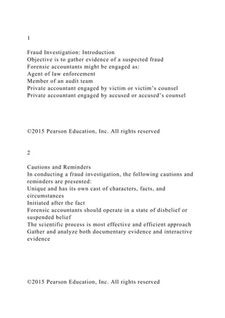 1
Fraud Investigation: Introduction
Objective is to gather evidence of a suspected fraud
Forensic accountants might be engaged as:
Agent of law enforcement
Member of an audit team
Private accountant engaged by victim or victim’s counsel
Private accountant engaged by accused or accused’s counsel
©2015 Pearson Education, Inc. All rights reserved
2
Cautions and Reminders
In conducting a fraud investigation, the following cautions and
reminders are presented:
Unique and has its own cast of characters, facts, and
circumstances
Initiated after the fact
Forensic accountants should operate in a state of disbelief or
suspended belief
The scientific process is most effective and efficient approach
Gather and analyze both documentary evidence and interactive
evidence
©2015 Pearson Education, Inc. All rights reserved
 
